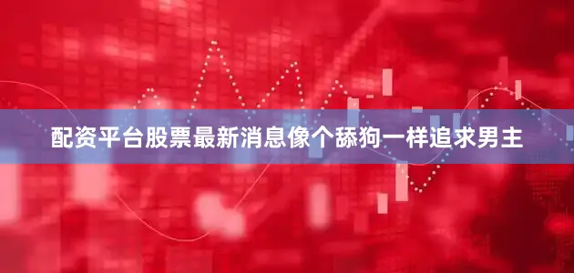 配资平台股票最新消息像个舔狗一样追求男主