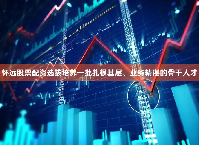 怀远股票配资选拔培养一批扎根基层、业务精湛的骨干人才