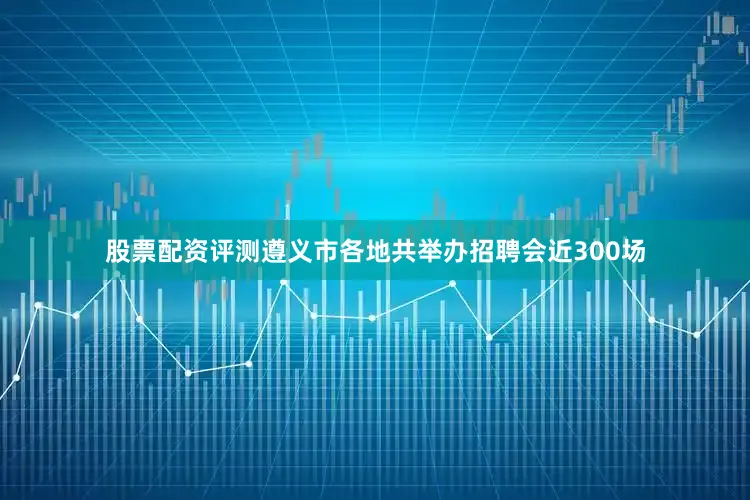股票配资评测遵义市各地共举办招聘会近300场