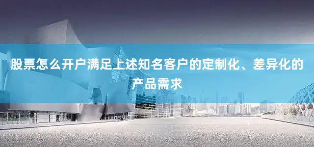 股票怎么开户满足上述知名客户的定制化、差异化的产品需求