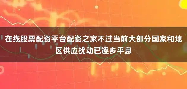 在线股票配资平台配资之家不过当前大部分国家和地区供应扰动已逐步平息