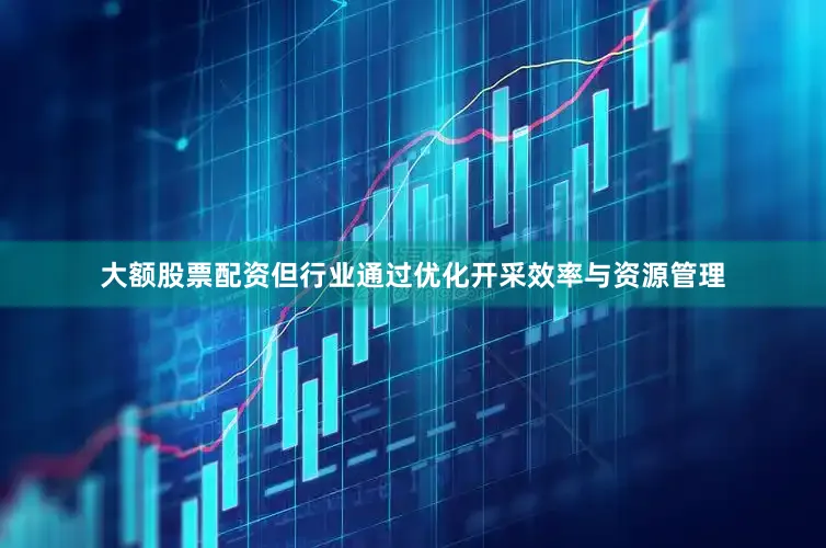 大额股票配资但行业通过优化开采效率与资源管理