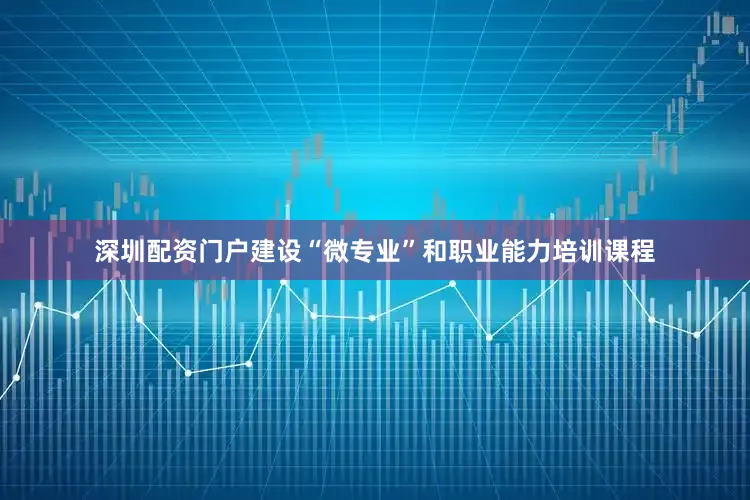 深圳配资门户建设“微专业”和职业能力培训课程