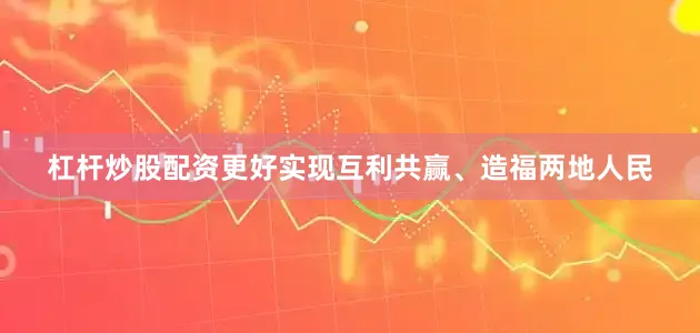 杠杆炒股配资更好实现互利共赢、造福两地人民
