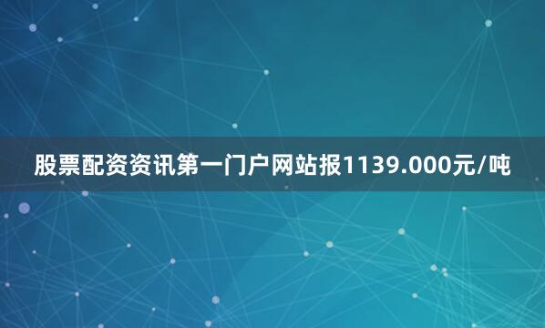 股票配资资讯第一门户网站报1139.000元/吨
