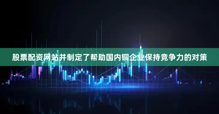 股票配资网站并制定了帮助国内铜企业保持竞争力的对策