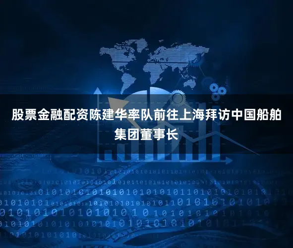 股票金融配资陈建华率队前往上海拜访中国船舶集团董事长