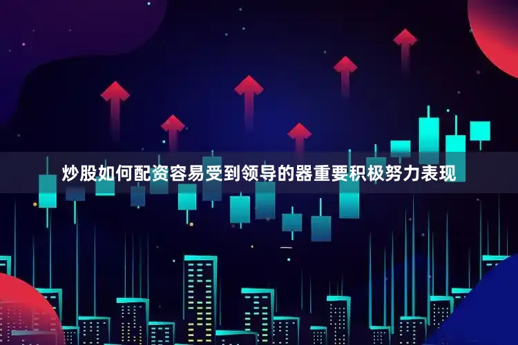 炒股如何配资容易受到领导的器重要积极努力表现
