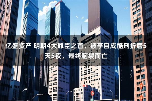 亿盛资产 明朝4大罪臣之首，被李自成酷刑折磨5天5夜，最终脑裂而亡