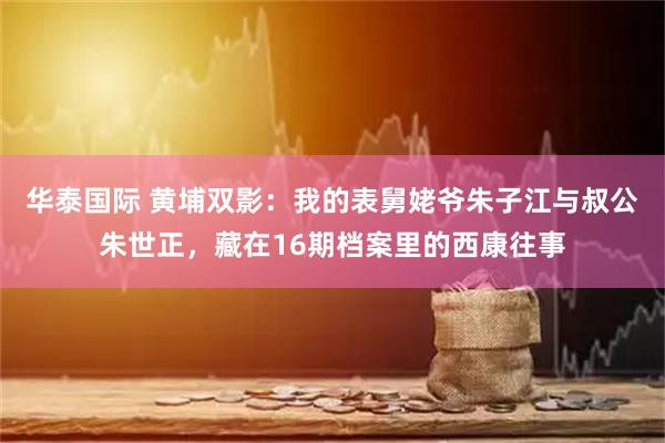 华泰国际 黄埔双影：我的表舅姥爷朱子江与叔公朱世正，藏在16期档案里的西康往事