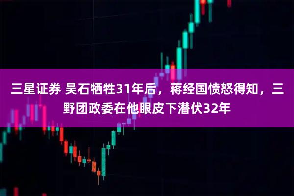 三星证券 吴石牺牲31年后，蒋经国愤怒得知，三野团政委在他眼皮下潜伏32年