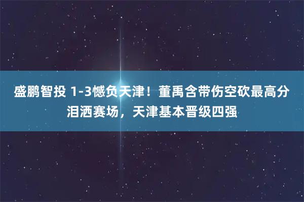 盛鹏智投 1-3憾负天津！董禹含带伤空砍最高分泪洒赛场，天津基本晋级四强