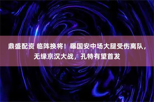 鼎盛配资 临阵换将！曝国安中场大腿受伤离队，无缘京汉大战，孔特有望首发