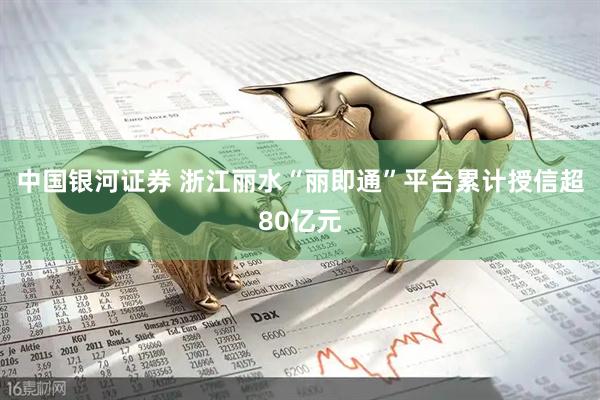 中国银河证券 浙江丽水“丽即通”平台累计授信超80亿元