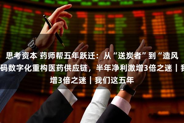 思考资本 药师帮五年跃迁：从“送炭者”到“造风者” ——解码数字化重构医药供应链，半年净利激增3倍之迷｜我们这五年