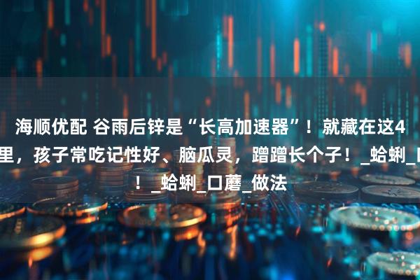 海顺优配 谷雨后锌是“长高加速器”！就藏在这4道家常菜里，孩子常吃记性好、脑瓜灵，蹭蹭长个子！_蛤蜊_口蘑_做法