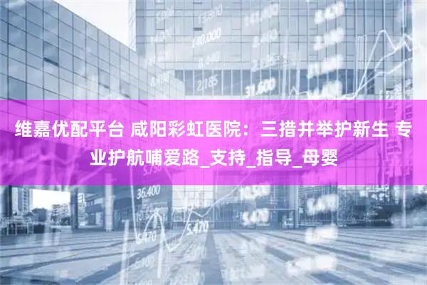 维嘉优配平台 咸阳彩虹医院：三措并举护新生 专业护航哺爱路_支持_指导_母婴