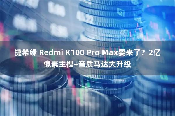 捷希缘 Redmi K100 Pro Max要来了？2亿像素主摄+音质马达大升级