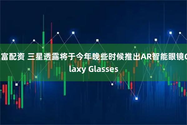 兆富配资 三星透露将于今年晚些时候推出AR智能眼镜Galaxy Glasses