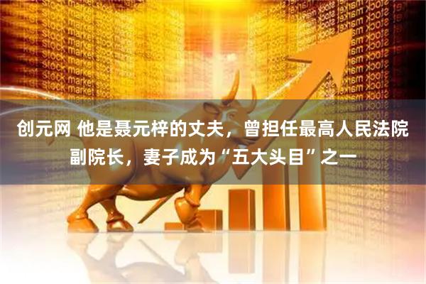 创元网 他是聂元梓的丈夫，曾担任最高人民法院副院长，妻子成为“五大头目”之一