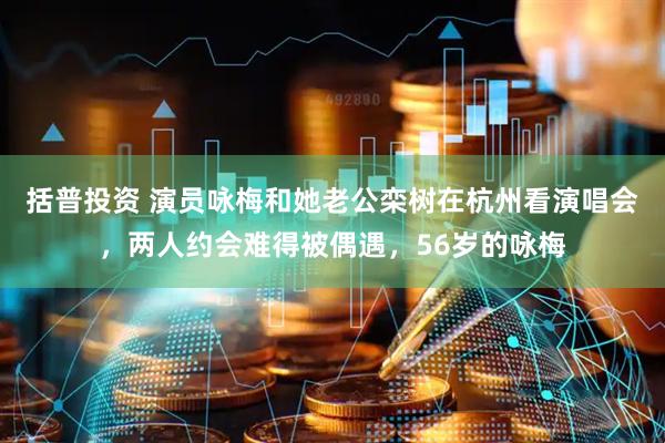 括普投资 演员咏梅和她老公栾树在杭州看演唱会，两人约会难得被偶遇，56岁的咏梅