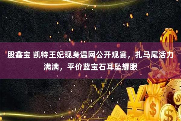 股鑫宝 凯特王妃现身温网公开观赛，扎马尾活力满满，平价蓝宝石耳坠耀眼
