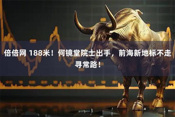 倍倍网 188米！何镜堂院士出手，前海新地标不走寻常路！