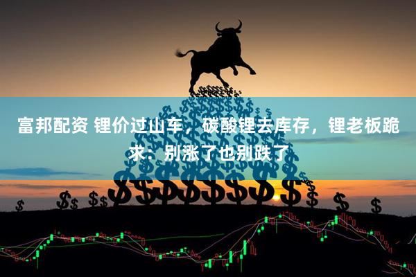 富邦配资 锂价过山车，碳酸锂去库存，锂老板跪求：别涨了也别跌了