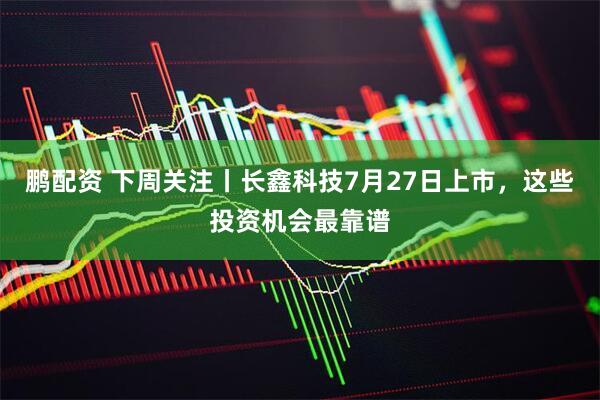鹏配资 下周关注丨长鑫科技7月27日上市，这些投资机会最靠谱
